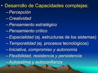 • Desarrollo de Capacidades complejas:
–Percepción
–Creatividad
–Pensamiento estratégico
–Pensamiento crítico
–Espacialidad (ej. estructuras de los sistemas)
–Temporalidad (ej. procesos tecnológicos)
–Iniciativa, compromiso y autonomía
–Flexibilidad, resistencia y persistencia
–Autoestima y autoconfianza
 