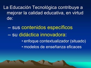La Educación Tecnológica contribuye a
mejorar la calidad educativa, en virtud
de:
– sus contenidos específicos
– su didáctica innovadora:
• enfoque contextualizador (situado)
• modelos de enseñanza eficaces
 