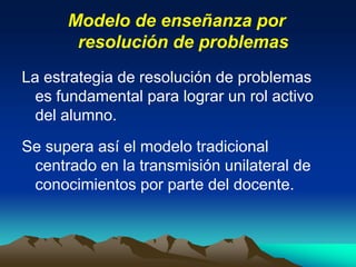 Modelo de enseñanza por
resolución de problemas
La estrategia de resolución de problemas
es fundamental para lograr un rol activo
del alumno.
Se supera así el modelo tradicional
centrado en la transmisión unilateral de
conocimientos por parte del docente.
 