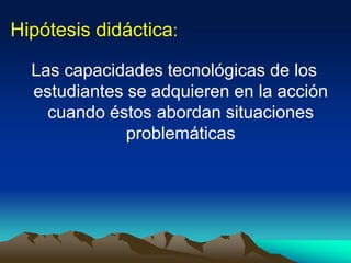 Hipótesis didáctica:
Las capacidades tecnológicas de los
estudiantes se adquieren en la acción
cuando éstos abordan situaciones
problemáticas
 