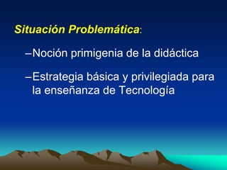 Situación Problemática:
–Noción primigenia de la didáctica
–Estrategia básica y privilegiada para
la enseñanza de Tecnología
 