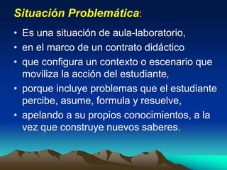 Situación Problemática:
• Es una situación de aula-laboratorio,
• en el marco de un contrato didáctico
• que configura un contexto o escenario que
moviliza la acción del estudiante,
• porque incluye problemas que el estudiante
percibe, asume, formula y resuelve,
• apelando a su propios conocimientos, a la
vez que construye nuevos saberes.
 