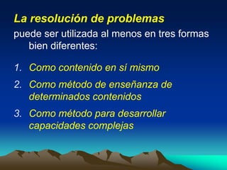 La resolución de problemas
puede ser utilizada al menos en tres formas
bien diferentes:
1. Como contenido en sí mismo
2. Como método de enseñanza de
determinados contenidos
3. Como método para desarrollar
capacidades complejas
 