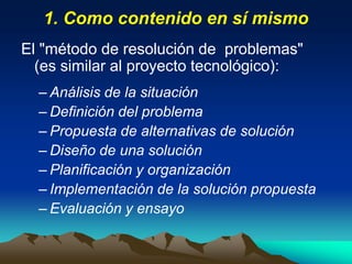 1. Como contenido en sí mismo
El "método de resolución de problemas"
(es similar al proyecto tecnológico):
– Análisis de la situación
– Definición del problema
– Propuesta de alternativas de solución
– Diseño de una solución
– Planificación y organización
– Implementación de la solución propuesta
– Evaluación y ensayo
 