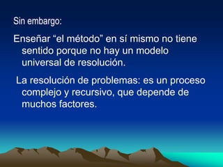 Sin embargo:
Enseñar “el método” en sí mismo no tiene
sentido porque no hay un modelo
universal de resolución.
La resolución de problemas: es un proceso
complejo y recursivo, que depende de
muchos factores.
 