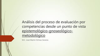 Análisis del proceso de evaluación por
competencias desde un punto de vista
epistemológico-gnoseológico-
metodológico
M.C. José Martín Ochoa Cáceres
 