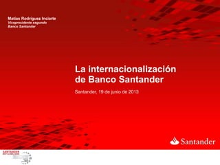 La internacionalización
de Banco Santander
Santander, 19 de junio de 2013
Matías Rodríguez Inciarte
Vicepresidente segundo
Banco Santander
 