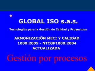 GLOBAL ISO s.a.s. Tecnologías para la Gestión de Calidad y Proyectos . ARMONIZACIÓN MECI Y CALIDAD 1000:2005 - NTCGP1000:2004 ACTUALIZADA  Gestión por procesos  