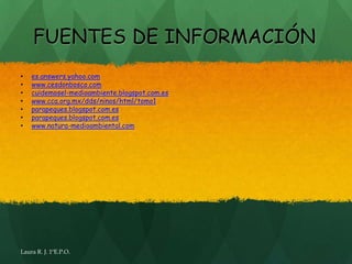 FUENTES DE INFORMACIÓN
•   es.answers.yahoo.com
•   www.cesdonbosco.com
•   cuidemosel-medioambiente.blogspot.com.es
•   www.cca.org.mx/dds/ninos/html/tomo1
•   parapeques.blogspot.com.es
•   parapeques.blogspot.com.es
•   www.natura-medioambiental.com




Laura R. J. 1ºE.P.O.
 
