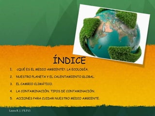 ÍNDICE
1.     ¿QUÉ ES EL MEDIO AMBIENTE?. LA ECOLOGÍA.

2.    NUESTRO PLANETA Y EL CALENTAMIENTO GLOBAL.

3.    EL CAMBIO CLIMÁTICO.

4.    LA CONTAMINACIÓN. TIPOS DE CONTAMINACIÓN.

5.    ACCIONES PARA CUIDAR NUESTRO MEDIO AMBIENTE.


Laura R. J. 1ºE.P.O.
 