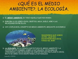 ¿QUÉ ES EL MEDIO
          AMBIENTE?. LA ECOLOGÍA.
 EL MEDIO AMBIENTE ES TODO AQUELLO QUE NOS RODEA.

 ENGLOBA A LOS SERES VIVOS, OBJETOS, AGUA, SUELO, AIRE Y LAS
  RELACIONES ENTRE ELLOS.

 VOY A EXPLICAR EL CONCEPTO DE MEDIO AMBIENTE, MEDIANTE UN EJEMPLO.




                                           IMAGINEMOS QUE SOMOS
                                           UN PEZ. ¿QUÉ NOS
                                           ENCONTRARÍAMOS EN EL
                                           FONDO DEL MAR?



 LA ECOLOGÍA ES LA CIENCIA QUE ESTUDIA EL MEDIO AMBIENTE Y LA
  ACCIÓN DE LOS HOMBRES SOBRE LA NATURALEZA. SE ENCARGA DE
  OFRECERNOS LA MEJOR MANERA DE COMPARTIR NUESTRO PLANETA CON EL
  RESTO DE SERES VIVOS RESPETANDO LA NATURALEZA.
  Laura R. J. 1ºE.P.O.
 
