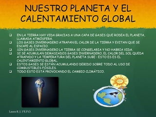 NUESTRO PLANETA Y EL
          CALENTAMIENTO GLOBAL
      EN LA TIERRA HAY VIDA GRACIAS A UNA CAPA DE GASES QUE RODEA EL PLANETA,
       LLAMADA ATMÓSFERA.
      LOS GASES INVERNADERO ATRAPAN EL CALOR DE LA TIERRA Y EVITAN QUE SE
       ESCAPE AL ESPACIO.
      SIN GASES INVERNADERO LA TIERRA SE CONGELARIA Y NO HABRIA VIDA.
      SI SE ACUMULAN DEMASIADOS GASES INVERNADERO, EL CALOR DEL SOL QUEDA
       ATRAPADO Y LA TEMPERATURA DEL PLANETA SUBE : ESTO ES ES EL
       CALENTAMIENTO GLOBAL.
      ESTOS GASES SE ESTÁN ACUMULANDO DEBIDO SOBRE TODO AL USO DE
       COMBUSTIBLES FÓSILES.
      TODO ESTO ESTÁ PROVOCANDO EL CAMBIO CLIMÁTICO.




Laura R. J. 1ºE.P.O.
 