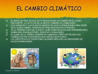 EL CAMBIO CLIMÁTICO

      EL MODO DE VIDA ACTUAL ESTA PROVOCANDO UN CAMBIO EN EL CLIMA.
       POR SUERTE , LA ACTITUD DE LA GENTE TAMBIEN VA CAMBIANDO.
      LOS ANIMALES Y LAS PLANTAS NECESITAN UNAS CONDICIONES PARA VIVIR.
       SI EL CLIMA CAMBIA, PODRÍAN EXTINGUIRSE MUCHAS ESPECIES.
      SI LA TEMPERATURA DEL PLANETA SUBE HABRÁ MUCHAS MÁS ENFERMEDADES.
      HABRÁ MÁS INUNDACIONES, SEQUÍAS Y HURACANES.
      EL CLIMA DE LA TIERRA SIEMPRE HA CAMBIADO, PERO HOY EN DÍA LOS
       CAMBIOS ESTÁN SUCEDIENDO MÁS RÁPIDO QUE NUNCA.
      LOS CIENTÍFICOS E INVENTORES QUIEREN REDUCIR LAS EMISIONES DE
       GASES INVERNADERO.




Laura R. J. 1ºE.P.O.
 