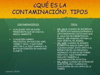 ¿QUÉ ES LA
         CONTAMINACIÓN?. TIPOS

                CONTAMINACIÓN ES:                        TIPOS:

         CUALQUIER TIPO DE DAÑO          •   DEL AGUA: CUANDO SE INCORPORA
          PERMANENTE QUE SE HAGA AL           AL AGUA SUSTANCIAS EXTRAÑAS Y
          MEDIO AMBIENTE.                     CONTAMINANTES. ESTO HACE QUE
                                              EL AGUA NO SEA BENEFICIOSA
         CUALQUIER CAMBIO                    PARA EL SER HUMANO, NI PARA LA
          PERJUDICIAL EN NUESTRO AIRE,        VIDA VEGETAL NI ANIMAL.
          TIERRA Y AGUA, Y QUE PUEDE      •   DEL AIRE: CUANDO SE AÑADEN
          AFECTAR A LA VIDA HUMANA Y EL       ELEMENTOS MALOS COMO SON
          RESTO DE ESPECIES DE NUESTRO        ALGUNOS GASES, ESTO AFECTA AL
          PLANETA.                            BIENESTAR DE LAS PERSONAS,
                                              ANIMALES Y PLANTAS DE FORMA
                                              NEGATIVA. AQUÍ PODRÍAMOS
                                              INCLUIR TAMBIEN LA
                                              CONTAMINACIÓN ACÚSTICA.
                                          •   DEL SUELO: CUANDO SE INTRODUCE
                                              ALGO EXTRAÑO Y DAÑINO EN
                                              CUALQUIERA DE LAS CAPAS DE LA
                                              TIERRA.
Laura R. J. 1ºE.P.O.
 