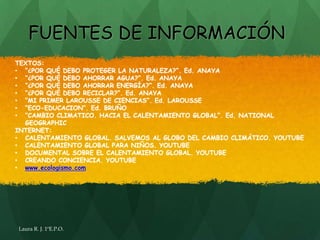 FUENTES DE INFORMACIÓN
TEXTOS:
• “¿POR QUÉ DEBO PROTEGER LA NATURALEZA?”. Ed. ANAYA
• “¿POR QUÉ DEBO AHORRAR AGUA?”. Ed. ANAYA
• “¿POR QUÉ DEBO AHORRAR ENERGÍA?”. Ed. ANAYA
• “¿POR QUÉ DEBO RECICLAR?”. Ed. ANAYA
• “MI PRIMER LAROUSSE DE CIENCIAS”. Ed. LAROUSSE
• “ECO-EDUCACION”. Ed. BRUÑO
• “CAMBIO CLIMATICO. HACIA EL CALENTAMIENTO GLOBAL”. Ed. NATIONAL
  GEOGRAPHIC
INTERNET:
• CALENTAMIENTO GLOBAL. SALVEMOS AL GLOBO DEL CAMBIO CLIMÁTICO. YOUTUBE
• CALENTAMIENTO GLOBAL PARA NIÑOS. YOUTUBE
• DOCUMENTAL SOBRE EL CALENTAMIENTO GLOBAL. YOUTUBE
• CREANDO CONCIENCIA. YOUTUBE
• www.ecologismo.com




Laura R. J. 1ºE.P.O.
 