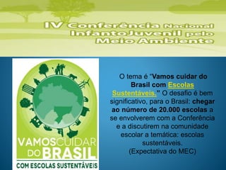 O tema é “Vamos cuidar do
Brasil com Escolas
Sustentáveis.” O desafio é bem
significativo, para o Brasil: chegar
ao número de 20.000 escolas a
se envolverem com a Conferência
e a discutirem na comunidade
escolar a temática: escolas
sustentáveis.
(Expectativa do MEC)
 
