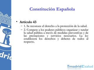 Constitución Española

• Artículo 43
  – 1. Se reconoce el derecho a la protección de la salud.
  – 2. Compete a los poderes públicos organizar y tutelar
    la salud pública a través de medidas preventivas y de
    las prestaciones y servicios necesarios. La ley
    establecerá los derechos y deberes de todos al
    respecto.
 