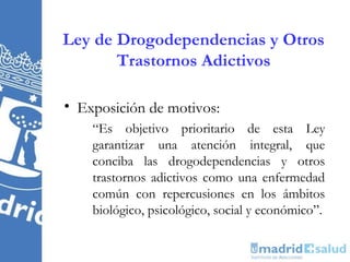 Ley de Drogodependencias y Otros
       Trastornos Adictivos

• Exposición de motivos:
    “Es objetivo prioritario de esta Ley
    garantizar una atención integral, que
    conciba las drogodependencias y otros
    trastornos adictivos como una enfermedad
    común con repercusiones en los ámbitos
    biológico, psicológico, social y económico”.
 