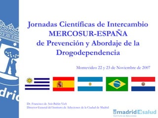 Jornadas Científicas de Intercambio
      MERCOSUR-ESPAÑA
   de Prevención y Abordaje de la
         Drogodependencia
                                        Montevideo 22 y 23 de Noviembre de 2007




Dr. Francisco de Asís Babín Vich
Director General del Instituto de Adicciones de la Ciudad de Madrid
 