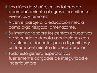 Los niños de 6º año, en los talleres de acompañamiento al egreso, trasmiten sus vivencias y temores.  Viven el pasaje a la educación media como algo riesgoso, amenazante.  Su imaginario sobre los centros educativos de secundaria denota asociaciones con la violencia, docentes poco disponibles y un fuerte sentimiento de desprotección.  Todo esto genera expectativas fuertemente cargadas de inseguridad e incertidumbre 