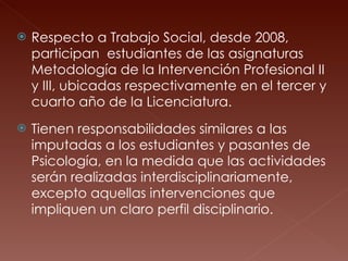 Respecto a Trabajo Social, desde 2008, participan  estudiantes de las asignaturas Metodología de la Intervención Profesional II y III, ubicadas respectivamente en el tercer y cuarto año de la Licenciatura.  Tienen responsabilidades similares a las imputadas a los estudiantes y pasantes de Psicología, en la medida que las actividades serán realizadas interdisciplinariamente, excepto aquellas intervenciones que impliquen un claro perfil disciplinario. 