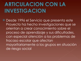 Desde 1996 el Servicio que presenta este Proyecto ha hecho investigaciones que se orientan a crear conocimiento sobre el proceso de aprendizaje y sus dificultades, con especial atención a los problemas de fracaso escolar que afectan mayoritariamente a los grupos en situación de riesgo social 