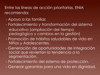 Entre las líneas de acción prioritarias, ENIA  recomienda: - Apoyo a las familias - Fortalecimiento y transformación del sistema  educativo (ampliación del tiempo pedagógico y cambios en la gestión) - Promoción de hábitos saludables de vida en Niños y Adolescentes. - Generación de oportunidades de integración social que reviertan la tendencia a la segmentación. - Fortalecimiento del sistema de protección. - Generar garantías para una vida en dignidad. 