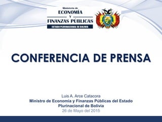 1
CONFERENCIA DE PRENSA
Luis A. Arce Catacora
Ministro de Economía y Finanzas Públicas del Estado
Plurinacional de Bolivia
26 de Mayo del 2015
 