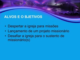 ALVOS E O BJETIVOS Despertar a igreja para missões  Lançamento de um projeto missionário Desafiar a igreja para o sustento de missionário(s) 