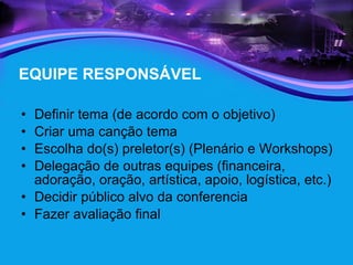 EQUIPE RESPONSÁVEL Definir tema (de acordo com o objetivo) Criar uma canção tema Escolha do(s) preletor(s) (Plenário e Workshops) Delegação de outras equipes (financeira, adoração, oração, artística, apoio, logística, etc.) Decidir público alvo da conferencia Fazer avaliação final 
