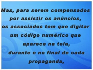 Mas, para serem compensados
  por assistir os anúncios,
os associados tem que digitar
  um código numérico que
      aparece na tela,
  durante e no final de cada
        propaganda,
 