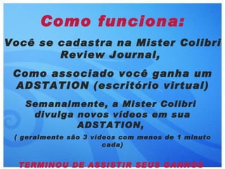 Como funciona:
Você se cadastra na Mister Colibri
        Review Journal,
 Como associado você ganha um
 ADSTATION (escritório virtual)
   Semanalmente, a Mister Colibri
    divulga novos vídeos em sua
            ADSTATION,
 ( geralmente são 3 vídeos com menos de 1 minuto
                       cada)


  TERMINOU DE ASSISTIR SEUS GANHOS
 