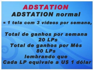 ADSTATION
   ADSTATION normal
= 1 tela com 3 vídeos por semana,


Total de ganhos por semana
            20 LPs
  Total de ganhos por Mês
           80 LPs
       lembrando que
Cada LP equivale a U$ 1 dólar
 