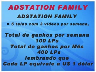 ADSTATION FAMILY
     ADSTATION FAMILY
 = 5 telas com 3 vídeos por semana,


Total de ganhos por semana
          100 LPs
  Total de ganhos por Mês
           400 LPs
       lembrando que
Cada LP equivale a U$ 1 dólar
 