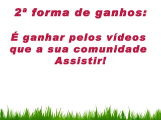2ª forma de ganhos:

É ganhar pelos vídeos
que a sua comunidade
       Assistir!
 