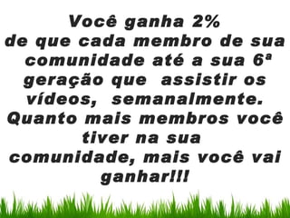 Você ganha 2%
de que cada membro de sua
  comunidade até a sua 6ª
  geração que assistir os
  vídeos, semanalmente.
Quanto mais membros você
       tiver na sua
comunidade, mais você vai
         ganhar!!!
 