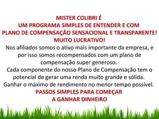 MISTER COLIBRI É
      UM PROGRAMA SIMPLES DE ENTENDER E COM
PLANO DE COMPENSAÇÃO SENSACIONAL E TRANSPARENTE!
                    MUITO LUCRATIVO!
 Nos afiliados somos o ativo mais importante da empresa, e
      por isso somos recompensados com um plano de
                compensação super generoso.
  Cada componente do nosso Plano de Compensação tem o
    potencial de gerar uma renda muito grande e sólida.
Ganhar o máximo de rendimento no menor tempo possível.
             PASSOS SIMPLES PARA COMEÇAR
                   A GANHAR DINHEIRO
 