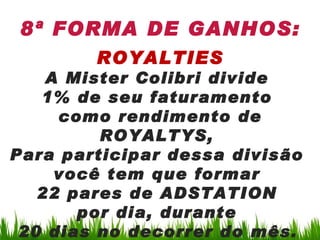 8ª FORMA DE GANHOS:
        ROYALTIES
    A Mister Colibri divide
   1% de seu faturamento
     como rendimento de
         ROYALTYS,
Para participar dessa divisão
     você tem que formar
   22 pares de ADSTATION
       por dia, durante
 20 dias no decorrer do mês.
 