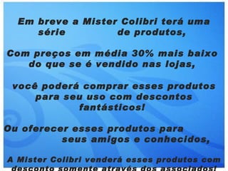 Em breve a Mister Colibri terá uma
     série         de produtos,

Com preços em média 30% mais baixo
   do que se é vendido nas lojas,

 você poderá comprar esses produtos
     para seu uso com descontos
            fantásticos!

Ou oferecer esses produtos para
          seus amigos e conhecidos,

A Mister Colibri venderá esses produtos com
 