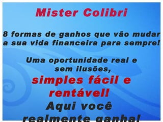 Mister Colibri
8 formas de ganhos que vão mudar
a sua vida financeira para sempre!

    Uma oportunidade real e
         sem ilusões,
      simples fácil e
        rentável!
        Aqui você
 