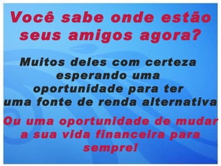 Você sabe onde estão
 seus amigos agora?
  Muitos deles com certeza
       esperando uma
   oportunidade para ter
uma fonte de renda alternativa
Ou uma oportunidade de mudar
  a sua vida financeira para
           sempre!
 