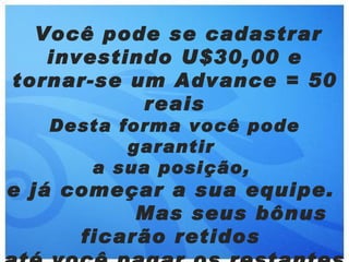 Você pode se cadastrar
   investindo U$30,00 e
tornar-se um Advance = 50
           reais
   Desta forma você pode
          garantir
      a sua posição,
e já começar a sua equipe.
           Mas seus bônus
      ficarão retidos
 
