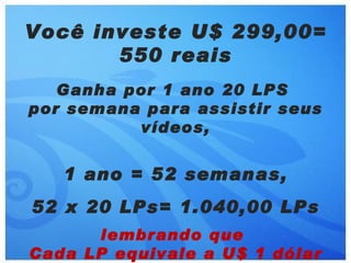 Você investe U$ 299,00=
       550 reais
   Ganha por 1 ano 20 LPS
por semana para assistir seus
          vídeos,


   1 ano = 52 semanas,
52 x 20 LPs= 1.040,00 LPs
      lembrando que
Cada LP equivale a U$ 1 dólar
 