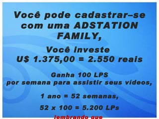 Você pode cadastrar–se
  com uma ADSTATION
        FAMILY,
        Você investe
  U$ 1.375,00 = 2.550 reais
          Ganha 100 LPS
por semana para assistir seus vídeos,

        1 ano = 52 semanas,
        52 x 100 = 5.200 LPs
 