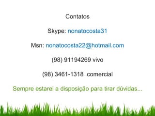 Contatos

             Skype: nonatocosta31

      Msn: nonatocosta22@hotmail.com

              (98) 91194269 vivo

           (98) 3461-1318 comercial

Sempre estarei a disposição para tirar dúvidas...
 