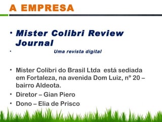A EMPRESA

• Mister Colibri Review
  Jour nal
•             Uma revista digital



• Mister Colibri do Brasil Ltda está sediada
  em Fortaleza, na avenida Dom Luiz, nº 20 –
  bairro Aldeota.
• Diretor – Gian Piero
• Dono – Elia de Prisco
 