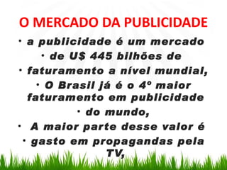O MERCADO DA PUBLICIDADE
• a publicidade é um mercado
     • de U$ 445 bilhões de
• faturamento a nível mundial,
    • O Brasil já é o 4º maior
  faturamento em publicidade
           • do mundo,
• A maior par te desse valor é
 • gasto em propa gandas pela
                TV,
 