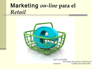 Marketing on-line para el
Retail
José Luis del Olmo
II Jornadas: Innovación y Gestión en el
Comercio Castellón, 26 octubre 2010
 