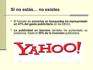 Si no estás… no existes
 El formato de anuncios en búsquedas ha representado
un 47% del gasto publicitario en los EEUU.
 La publicidad en banners también ha aumentado su
presencia, hasta el 35% de la inversión publicitaria.
 