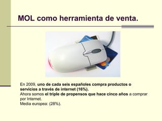MOL como herramienta de venta.
En 2009, uno de cada seis españoles compra productos o
servicios a través de internet (16%).
Ahora somos el triple de propensos que hace cinco años a comprar
por Internet.
Media europea: (28%).
 